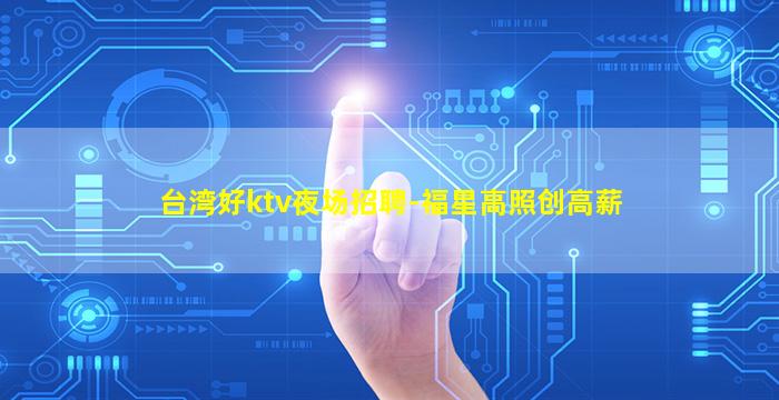 台湾好ktv夜场招聘-福星高照创高薪